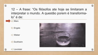 12 – A frase: “Os filósofos ate hoje se limitaram a
interpretar o mundo. A questão porem é transforma-
lo” é de:
a) Marx
b) Engels
c) Weber
d) Durkheim
e) Lavoisier
 