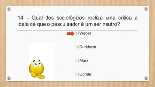 14 – Qual dos sociológicos realiza uma critica a
ideia de que o pesquisador é um ser neutro?
a)Weber
b)Durkheim
c)Marx
d)Comte
 