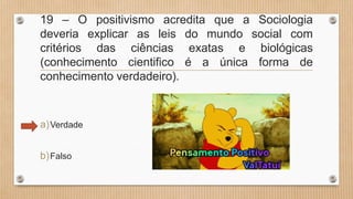 19 – O positivismo acredita que a Sociologia
deveria explicar as leis do mundo social com
critérios das ciências exatas e biológicas
(conhecimento cientifico é a única forma de
conhecimento verdadeiro).
a)Verdade
b)Falso
 