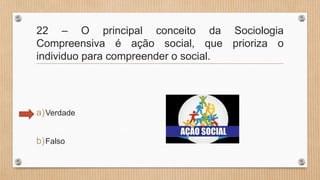 22 – O principal conceito da Sociologia
Compreensiva é ação social, que prioriza o
individuo para compreender o social.
a)Verdade
b)Falso
 