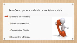 24 – Como podemos dividir os contatos sociais:
a)Primário e Secundário
b)Binário e Quaternário
c)Secundário e Binário
d)Quaternário e Primário
 
