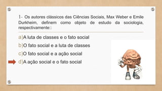 1- Os autores clássicos das Ciências Sociais, Max Weber e Emile
Durkheim, definem como objeto de estudo da sociologia,
respectivamente::
a)A luta de classes e o fato social
b)O fato social e a luta de classes
c)O fato social e a ação social
d)A ação social e o fato social
 