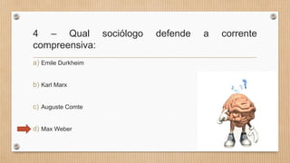 4 – Qual sociólogo defende a corrente
compreensiva:
a) Emile Durkheim
b) Karl Marx
c) Auguste Comte
d) Max Weber
 