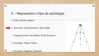 5 – Representa o tripe da sociologia:
a) Goku, Goran, Jaspion
b) Karl Marx, Emile Durkheim, Max Weber
c) Auguste Comte, Max Weber, Emile Durkheim
d) Karl Marx, Platao, Plutao
e) Socrates, Pitagoras, Elizabeth.
 