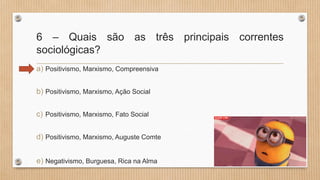 6 – Quais são as três principais correntes
sociológicas?
a) Positivismo, Marxismo, Compreensiva
b) Positivismo, Marxismo, Ação Social
c) Positivismo, Marxismo, Fato Social
d) Positivismo, Marxismo, Auguste Comte
e) Negativismo, Burguesa, Rica na Alma
 