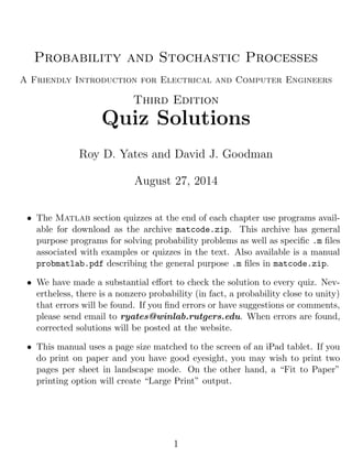 Probability and Stochastic Processes
A Friendly Introduction for Electrical and Computer Engineers
Third Edition
Quiz Solutions
Roy D. Yates and David J. Goodman
August 27, 2014
• The Matlab section quizzes at the end of each chapter use programs avail-
able for download as the archive matcode.zip. This archive has general
purpose programs for solving probability problems as well as speciﬁc .m ﬁles
associated with examples or quizzes in the text. Also available is a manual
probmatlab.pdf describing the general purpose .m ﬁles in matcode.zip.
• We have made a substantial eﬀort to check the solution to every quiz. Nev-
ertheless, there is a nonzero probability (in fact, a probability close to unity)
that errors will be found. If you ﬁnd errors or have suggestions or comments,
please send email to ryates@winlab.rutgers.edu. When errors are found,
corrected solutions will be posted at the website.
• This manual uses a page size matched to the screen of an iPad tablet. If you
do print on paper and you have good eyesight, you may wish to print two
pages per sheet in landscape mode. On the other hand, a “Fit to Paper”
printing option will create “Large Print” output.
1
 