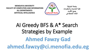 AI Greedy BFS & A* Search
Strategies by Example
MENOUFIA UNIVERSITY
FACULTY OF COMPUTERS AND INFORMATION
ALL DEPARTMENTS
ARTIFICIAL INTELLIGENCE
‫المنوفية‬ ‫جامعة‬
‫والمعلومات‬ ‫الحاسبات‬ ‫كلية‬
‫األقسام‬ ‫جميع‬
‫الذكاء‬‫اإلصطناعي‬
‫المنوفية‬ ‫جامعة‬
Ahmed Fawzy Gad
ahmed.fawzy@ci.menofia.edu.eg
 