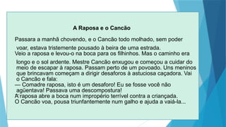 A Raposa e o Cancão
Passara a manhã chovendo, e o Cancão todo molhado, sem poder
voar, estava tristemente pousado à beira de uma estrada.
Veio a raposa e levou-o na boca para os filhinhos. Mas o caminho era
longo e o sol ardente. Mestre Cancão enxugou e começou a cuidar do
meio de escapar à raposa. Passam perto de um povoado. Uns meninos
que brincavam começam a dirigir desaforos à astuciosa caçadora. Vai
o Cancão e fala:
— Comadre raposa, isto é um desaforo! Eu se fosse você não
agüentava! Pas­
sava uma descompostura!
...
A raposa abre a boca num impropério terrível contra a criançada.
O Cancão voa, pousa triunfantemente num galho e ajuda a vaiá-la...
 