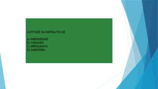 A ATITUDE DA RAPOSA FOI DE
A) INDENUIDADE
B) CORAGEM
C) ARROGANCIA
D) SABEDORIA
 