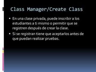 Class Manager/Create Class
 En una clase privada, puede inscribir a los
  estudiantes a ti mismo o permitir que se
  registren después de crear la clase.
 Si se registran tiene que aceptarlos antes de
  que puedan realizar pruebas.
 