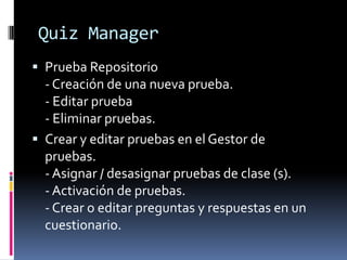 Quiz Manager
 Prueba Repositorio
  - Creación de una nueva prueba.
  - Editar prueba
  - Eliminar pruebas.
 Crear y editar pruebas en el Gestor de
  pruebas.
  - Asignar / desasignar pruebas de clase (s).
  - Activación de pruebas.
  - Crear o editar preguntas y respuestas en un
  cuestionario.
 