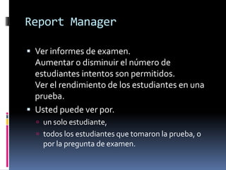 Report Manager

 Ver informes de examen.
  Aumentar o disminuir el número de
  estudiantes intentos son permitidos.
  Ver el rendimiento de los estudiantes en una
  prueba.
 Usted puede ver por.
   un solo estudiante,
   todos los estudiantes que tomaron la prueba, o
    por la pregunta de examen.
 