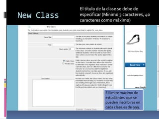 El título de la clase se debe de
New Class   especificar (Mínimo 3 caracteres, 40
            caracteres como máximo)




                         El limite máximo de
                         estudiantes que se
                         pueden inscribirse en
                         cada clase.es de 999.
 