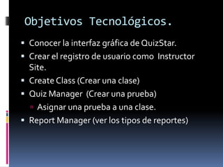 Objetivos Tecnológicos.
 Conocer la interfaz gráfica de QuizStar.
 Crear el registro de usuario como Instructor
  Site.
 Create Class (Crear una clase)
 Quiz Manager (Crear una prueba)
   Asignar una prueba a una clase.
 Report Manager (ver los tipos de reportes)
 