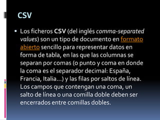 CSV
 Los ficheros CSV (del inglés comma-separated
  values) son un tipo de documento en formato
  abierto sencillo para representar datos en
  forma de tabla, en las que las columnas se
  separan por comas (o punto y coma en donde
  la coma es el separador decimal: España,
  Francia, Italia...) y las filas por saltos de línea.
  Los campos que contengan una coma, un
  salto de línea o una comilla doble deben ser
  encerrados entre comillas dobles.
 