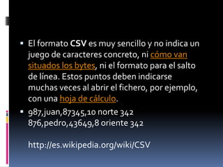  El formato CSV es muy sencillo y no indica un
  juego de caracteres concreto, ni cómo van
  situados los bytes, ni el formato para el salto
  de línea. Estos puntos deben indicarse
  muchas veces al abrir el fichero, por ejemplo,
  con una hoja de cálculo.
 987,juan,87345,10 norte 342
  876,pedro,43649,8 oriente 342

  http://es.wikipedia.org/wiki/CSV
 