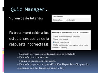 Quiz Manager.
Números de Intentos


Retroalimentación a los
estudiantes acerca de la
respuesta incorrecta (s)

    - Después de varios intentos máximo completado
    - Después de cada intento
    - Nunca se presenta información
    - Después de prueba expira (Función disponible sólo para los
    exámenes con las fechas de inicio y fin)
 