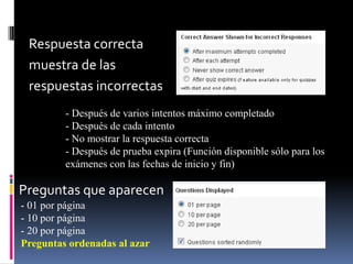 Respuesta correcta
 muestra de las
 respuestas incorrectas
         - Después de varios intentos máximo completado
         - Después de cada intento
         - No mostrar la respuesta correcta
         - Después de prueba expira (Función disponible sólo para los
         exámenes con las fechas de inicio y fin)

Preguntas que aparecen
- 01 por página
- 10 por página
- 20 por página
Preguntas ordenadas al azar
 