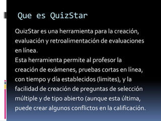 Que es QuizStar
QuizStar es una herramienta para la creación,
evaluación y retroalimentación de evaluaciones
en línea.
Esta herramienta permite al profesor la
creación de exámenes, pruebas cortas en línea,
con tiempo y día establecidos (limites), y la
facilidad de creación de preguntas de selección
múltiple y de tipo abierto (aunque esta última,
puede crear algunos conflictos en la calificación.
 