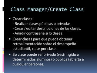 Class Manager/Create Class
 Crear clases
  - Realizar clases públicas o privadas.
  - Crear / editar descripciones de las clases.
  - Añadir contraseña si lo desea.
 Crear clases para que pueda obtener
  retroalimentación sobre el desempeño
  estudiantil, clase por clase.
 Su clase puede ser privado (restringido a
  determinados alumnos) o pública (abierta a
  cualquier persona).
 