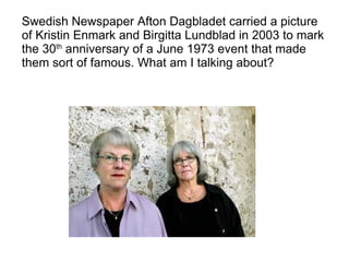 Swedish Newspaper Afton Dagbladet carried a picture of Kristin Enmark and Birgitta Lundblad in 2003 to mark the 30 th  anniversary of a June 1973 event that made them sort of famous. What am I talking about? 