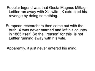 Popular legend was that Gosta Magnus Mittag-Leffler ran away with X’s wife . X extracted his revenge by doing something. European researchers then came out with the truth. X was never married and left his country in 1865 itself. So the ‘ reason’ for this  is not Leffler running away with his wife. Apparently, it just never entered his mind. 