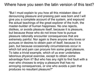 "But I must explain to you how all this mistaken idea of denouncing pleasure and praising pain was born and I will give you a complete account of the system, and expound the actual teachings of the great explorer of the truth, the master-builder of human happiness. No one rejects, dislikes, or avoids pleasure itself, because it is pleasure, but because those who do not know how to pursue pleasure rationally encounter consequences that are extremely painful. Nor again is there anyone who loves or pursues or desires to obtain pain of itself, because it is pain, but because occasionally circumstances occur in which toil and pain can procure him some great pleasure. To take a trivial example, which of us ever undertakes laborious physical exercise, except to obtain some advantage from it? But who has any right to find fault with a man who chooses to enjoy a pleasure that has no annoying consequences, or one who avoids a pain that produces no resultant pleasure?" Where have you seen the latin version of this text? 