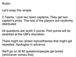 Rules: Let's keep this simple. 2 Teams. I pick two team captains. They get two captain's picks. The rest of the players are randomly distributed All questions are worth 2 points. Part points will be awarded at the QM's discretion. There might be certain topics/themes that might get repeated. Apologies in advance. We'll go on till 60 questions/people get bored (whichever comes first)‏ 