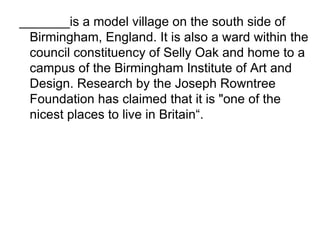 _______is a model village on the south side of Birmingham, England. It is also a ward within the council constituency of Selly Oak and home to a campus of the Birmingham Institute of Art and Design. Research by the Joseph Rowntree Foundation has claimed that it is "one of the nicest places to live in Britain“. 
