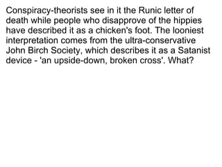 Conspiracy-theorists see in it the Runic letter of death while people who disapprove of the hippies have described it as a chicken's foot. The looniest interpretation comes from the ultra-conservative John Birch Society, which describes it as a Satanist device - 'an upside-down, broken cross'. What? 
