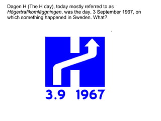 Dagen H (The H day), today mostly referred to as  Högertrafikomläggningen , was the day, 3 September 1967, on which something happened in Sweden. What? 