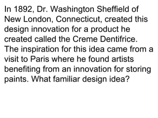 In 1892, Dr. Washington Sheffield of New London, Connecticut, created this design innovation for a product he created called the Creme Dentifrice. The inspiration for this idea came from a visit to Paris where he found artists benefiting from an innovation for storing paints. What familiar design idea? 