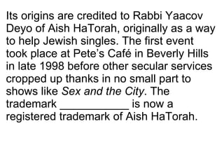 Its origins are credited to Rabbi Yaacov Deyo of Aish HaTorah, originally as a way to help Jewish singles. The first event took place at Pete’s Café in Beverly Hills in late 1998 before other secular services cropped up thanks in no small part to shows like  Sex and the City . The trademark ___________ is now a registered trademark of Aish HaTorah. 
