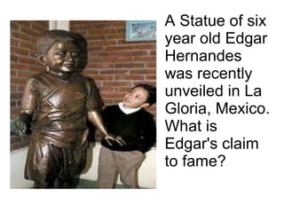 A Statue of six year old Edgar Hernandes was recently unveiled in La Gloria, Mexico. What is Edgar's claim to fame? 