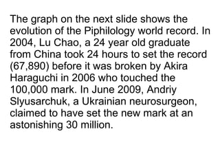 The graph on the next slide shows the evolution of the Piphilology world record. In 2004, Lu Chao, a 24 year old graduate from China took 24 hours to set the record (67,890) before it was broken by Akira Haraguchi in 2006 who touched the 100,000 mark. In June 2009, Andriy Slyusarchuk, a Ukrainian neurosurgeon, claimed to have set the new mark at an astonishing 30 million. 