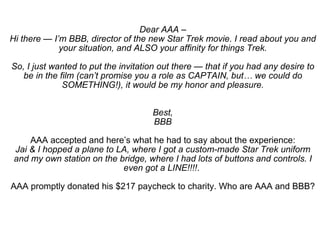 Dear AAA – Hi there — I’m BBB, director of the new Star Trek movie. I read about you and your situation, and ALSO your affinity for things Trek. So, I just wanted to put the invitation out there — that if you had any desire to be in the film (can’t promise you a role as CAPTAIN, but… we could do SOMETHING!), it would be my honor and pleasure. Best, BBB AAA accepted and here’s what he had to say about the experience: Jai & I hopped a plane to LA, where I got a custom-made Star Trek uniform and my own station on the bridge, where I had lots of buttons and controls. I even got a LINE!!!! .  AAA promptly donated his $217 paycheck to charity. Who are AAA and BBB? 