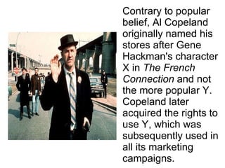 Contrary to popular belief, Al Copeland originally named his stores after Gene Hackman's character X in  The French Connection  and not the more popular Y. Copeland later acquired the rights to use Y, which was subsequently used in all its marketing campaigns. 