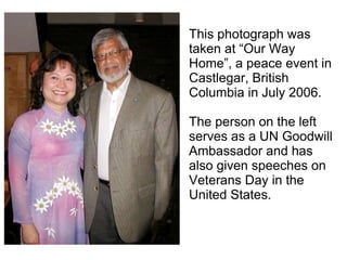This photograph was taken at “Our Way Home”, a peace event in Castlegar, British Columbia in July 2006.  The person on the left serves as a UN Goodwill Ambassador and has also given speeches on Veterans Day in the United States. 