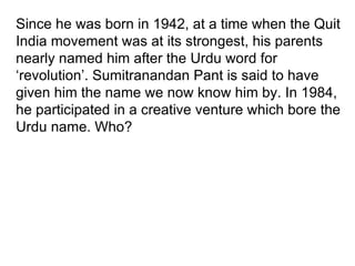 Since he was born in 1942, at a time when the Quit India movement was at its strongest, his parents nearly named him after the Urdu word for ‘revolution’. Sumitranandan Pant is said to have given him the name we now know him by. In 1984, he participated in a creative venture which bore the Urdu name. Who? 