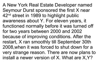 A New York Real Estate Developer named Seymour Durst sponsored the first X near 42 nd  street in 1989 to highlight public awareness about Y. For eleven years, it functioned normally before it was turned off for two years between 2000 and 2002 because of improving conditions. After the restart, X ran smoothly till September 30th 2008,when it was forced to shut down for a very strange reason. There are now plans to install a newer version of X. What are X,Y? 