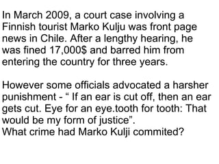 In March 2009, a court case involving a Finnish tourist Marko Kulju was front page news in Chile. After a lengthy hearing, he was fined 17,000$ and barred him from entering the country for three years.  However some officials advocated a harsher punishment - “ If an ear is cut off, then an ear gets cut. Eye for an eye.tooth for tooth: That would be my form of justice”. What crime had Marko Kulji commited? 
