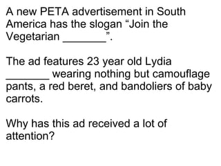 A new PETA advertisement in South America has the slogan “Join the Vegetarian _______”. The ad features 23 year old Lydia _______ wearing nothing but camouflage pants, a red beret, and bandoliers of baby carrots. Why has this ad received a lot of attention? 
