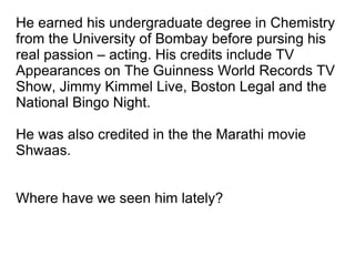 He earned his undergraduate degree in Chemistry from the University of Bombay before pursing his real passion – acting. His credits include TV Appearances on The Guinness World Records TV Show, Jimmy Kimmel Live, Boston Legal and the National Bingo Night. He was also credited in the the Marathi movie Shwaas. Where have we seen him lately? 