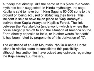 A theory that directly links the name of this place to a Vedic myth has been suggested. In Hindu mythology, the sage Kapila is said to have burnt King Sagar's 60,000 sons to the ground on being accused of abducting their horse. This incident is said to have taken place at "Kapilaaranya" - derived from Kapila Aranya or Kapila's Forest. The link between the Paatala-loka (underworld) which is where the horse allegedly ran off to and the situation of America on the Earth directly opposite to India, or in other words "beneath" it, has been noted by proponents of this derivation of "X". The existence of an Ash Mountain Park in X and a Horse Island in Alaska seem to consolidate this possibility, although few authorities have voiced any opinions regarding  the Kapilaaranya/X mystery. 