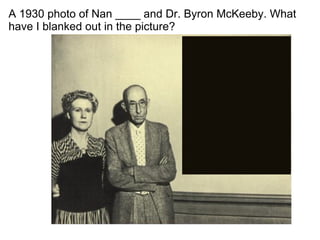 A 1930 photo of Nan ____ and Dr. Byron McKeeby. What have I blanked out in the picture? 