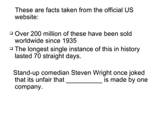 These are facts taken from the official US website: Over 200 million of these have been sold worldwide since 1935  The longest single instance of this in history lasted 70 straight days.  Stand-up comedian Steven Wright once joked that its unfair that __________ is made by one company. 