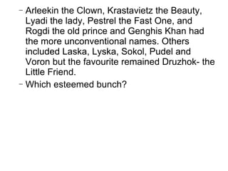 Arleekin the Clown, Krastavietz the Beauty, Lyadi the lady, Pestrel the Fast One, and Rogdi the old prince and Genghis Khan had the more unconventional names. Others included Laska, Lyska, Sokol, Pudel and Voron but the favourite remained Druzhok- the Little Friend.  Which esteemed bunch? 