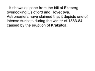 It shows a scene from the hill of Ekeberg overlooking Oslofjord and Hovedøya. Astronomers have claimed that it depicts one of intense sunsets during the winter of 1883-84 caused by the eruption of Krakatoa.   