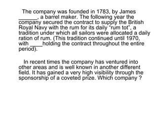 The company was founded in 1783, by James ______, a barrel maker. The following year the company secured the contract to supply the British Royal Navy with the rum for its daily “rum tot”, a tradition under which all sailors were allocated a daily ration of rum. (This tradition continued until 1970, with ____holding the contract throughout the entire period). In recent times the company has ventured into other areas and is well known in another different field. It has gained a very high visibility through the sponsorship of a coveted prize. Which company ? 