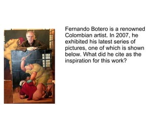 Fernando Botero is a renowned Colombian artist. In 2007, he exhibited his latest series of pictures, one of which is shown below. What did he cite as the inspiration for this work? 